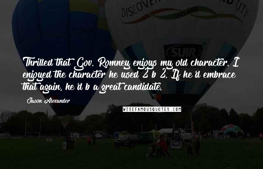 Jason Alexander Quotes: Thrilled that Gov. Romney enjoys my old character. I enjoyed the character he used 2 b 2. If he'd embrace that again, he'd b a great candidate.