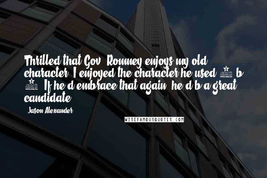 Jason Alexander Quotes: Thrilled that Gov. Romney enjoys my old character. I enjoyed the character he used 2 b 2. If he'd embrace that again, he'd b a great candidate.