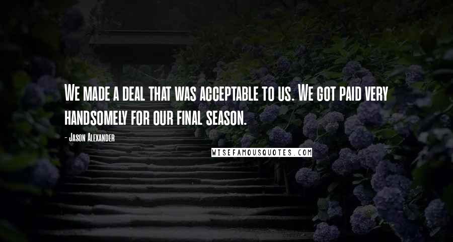 Jason Alexander Quotes: We made a deal that was acceptable to us. We got paid very handsomely for our final season.