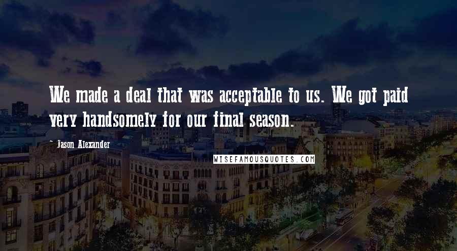 Jason Alexander Quotes: We made a deal that was acceptable to us. We got paid very handsomely for our final season.