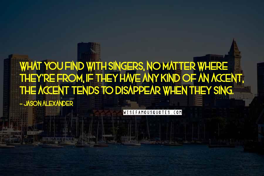 Jason Alexander Quotes: What you find with singers, no matter where they're from, if they have any kind of an accent, the accent tends to disappear when they sing.