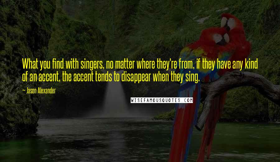 Jason Alexander Quotes: What you find with singers, no matter where they're from, if they have any kind of an accent, the accent tends to disappear when they sing.