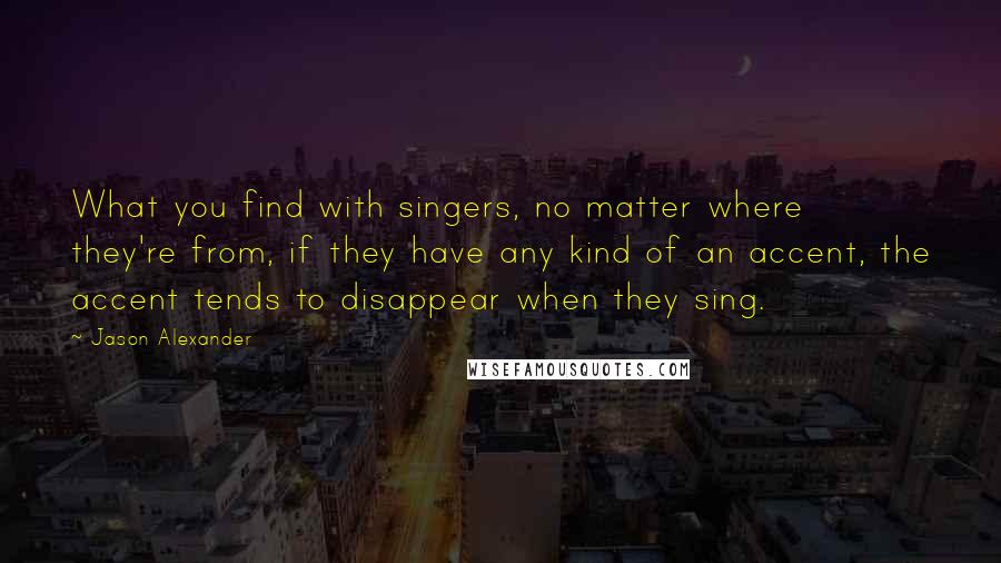 Jason Alexander Quotes: What you find with singers, no matter where they're from, if they have any kind of an accent, the accent tends to disappear when they sing.