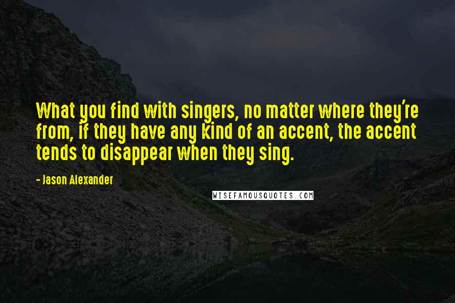 Jason Alexander Quotes: What you find with singers, no matter where they're from, if they have any kind of an accent, the accent tends to disappear when they sing.