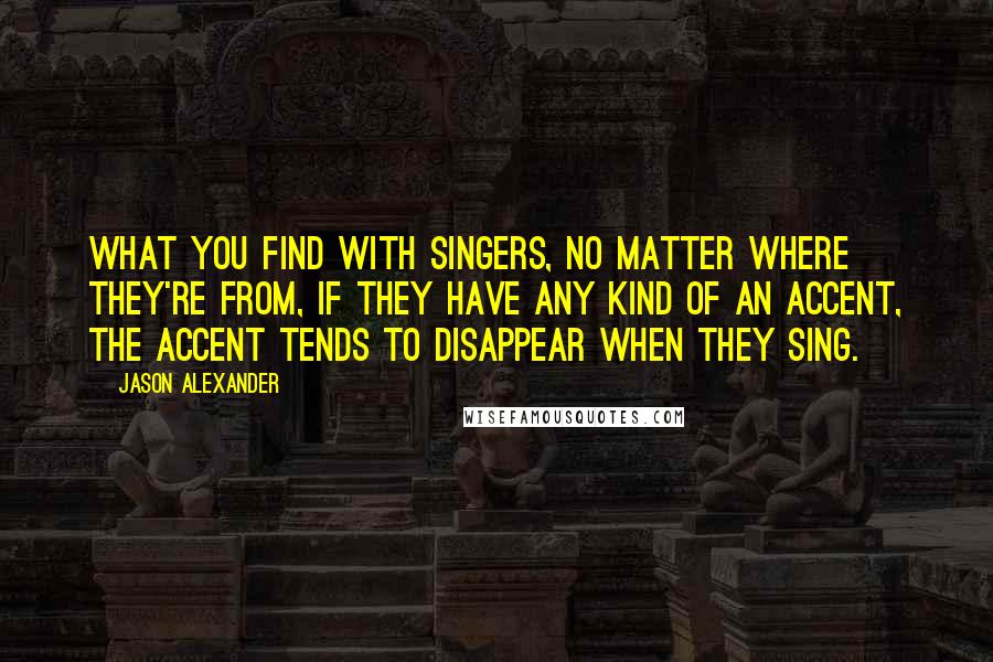 Jason Alexander Quotes: What you find with singers, no matter where they're from, if they have any kind of an accent, the accent tends to disappear when they sing.