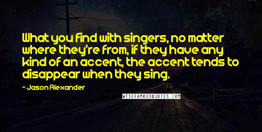 Jason Alexander Quotes: What you find with singers, no matter where they're from, if they have any kind of an accent, the accent tends to disappear when they sing.