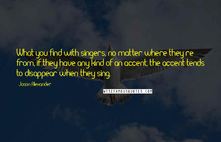 Jason Alexander Quotes: What you find with singers, no matter where they're from, if they have any kind of an accent, the accent tends to disappear when they sing.