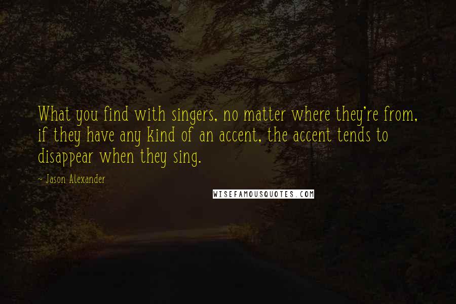 Jason Alexander Quotes: What you find with singers, no matter where they're from, if they have any kind of an accent, the accent tends to disappear when they sing.