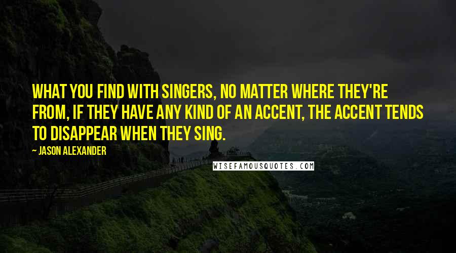 Jason Alexander Quotes: What you find with singers, no matter where they're from, if they have any kind of an accent, the accent tends to disappear when they sing.