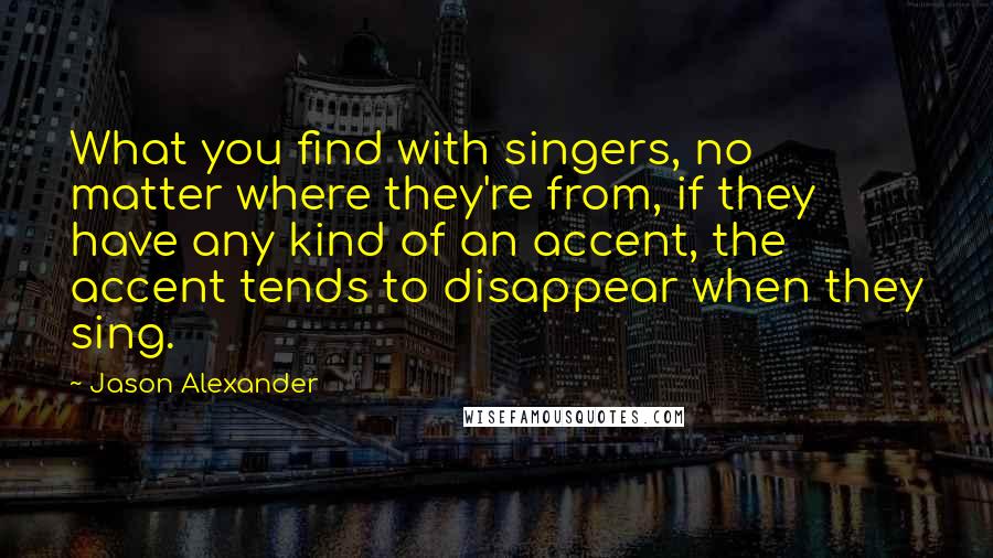 Jason Alexander Quotes: What you find with singers, no matter where they're from, if they have any kind of an accent, the accent tends to disappear when they sing.