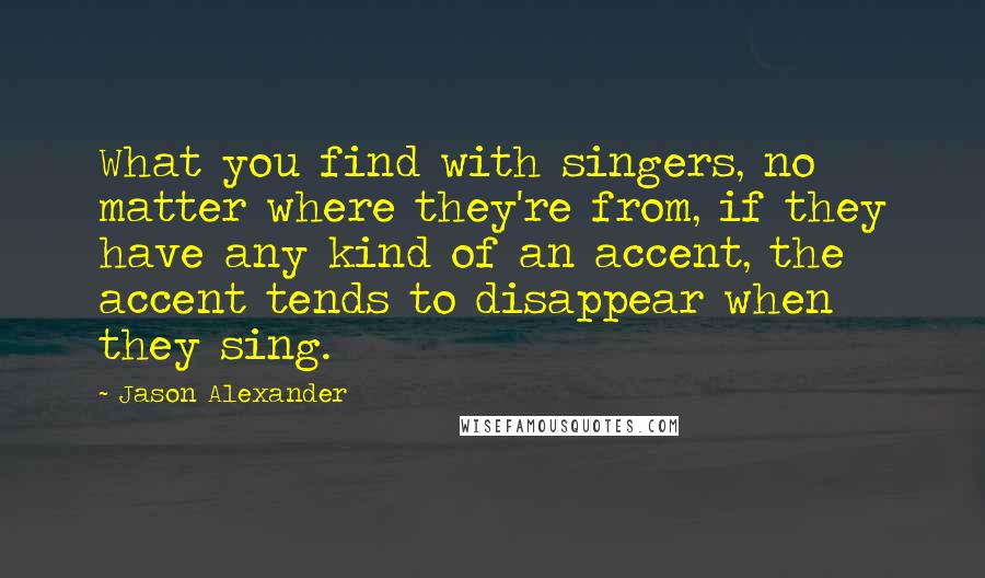 Jason Alexander Quotes: What you find with singers, no matter where they're from, if they have any kind of an accent, the accent tends to disappear when they sing.