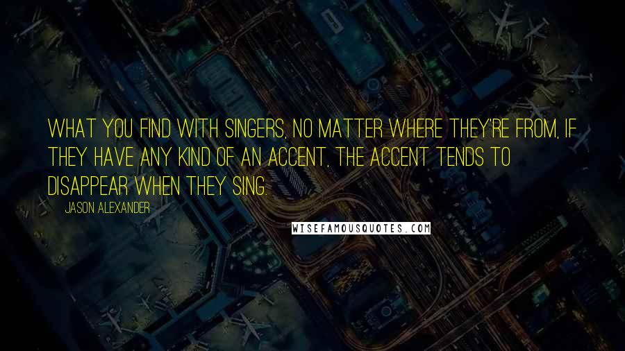 Jason Alexander Quotes: What you find with singers, no matter where they're from, if they have any kind of an accent, the accent tends to disappear when they sing.