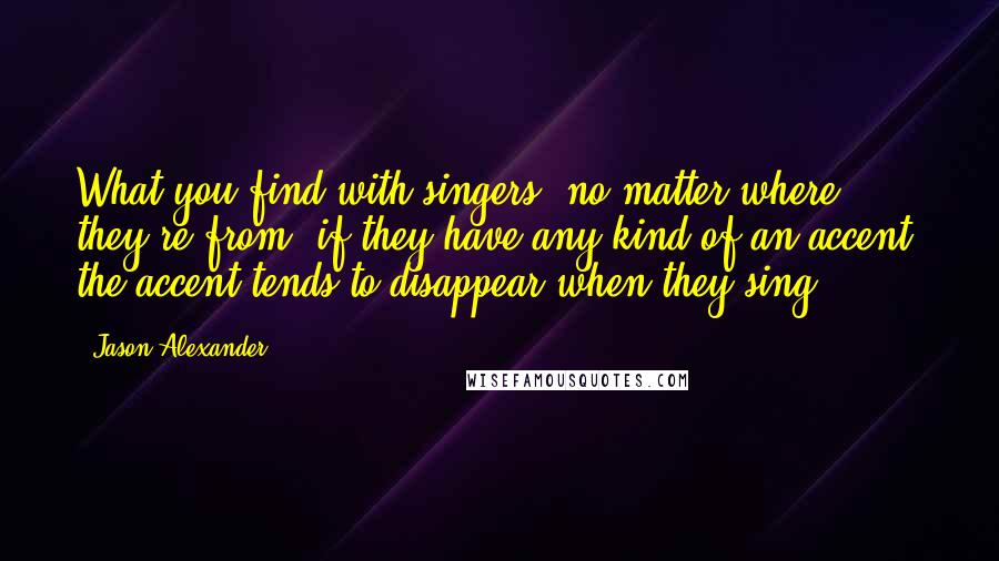 Jason Alexander Quotes: What you find with singers, no matter where they're from, if they have any kind of an accent, the accent tends to disappear when they sing.