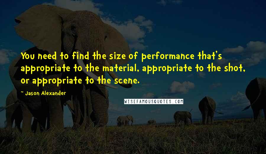 Jason Alexander Quotes: You need to find the size of performance that's appropriate to the material, appropriate to the shot, or appropriate to the scene.