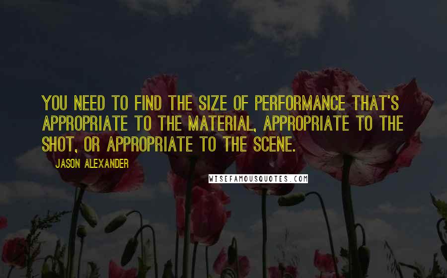 Jason Alexander Quotes: You need to find the size of performance that's appropriate to the material, appropriate to the shot, or appropriate to the scene.