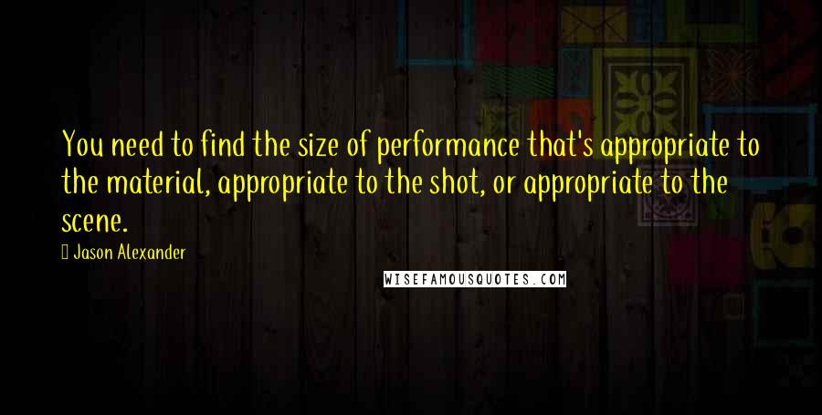 Jason Alexander Quotes: You need to find the size of performance that's appropriate to the material, appropriate to the shot, or appropriate to the scene.