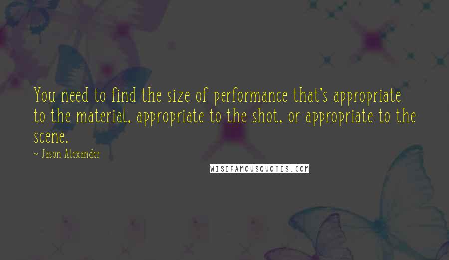 Jason Alexander Quotes: You need to find the size of performance that's appropriate to the material, appropriate to the shot, or appropriate to the scene.