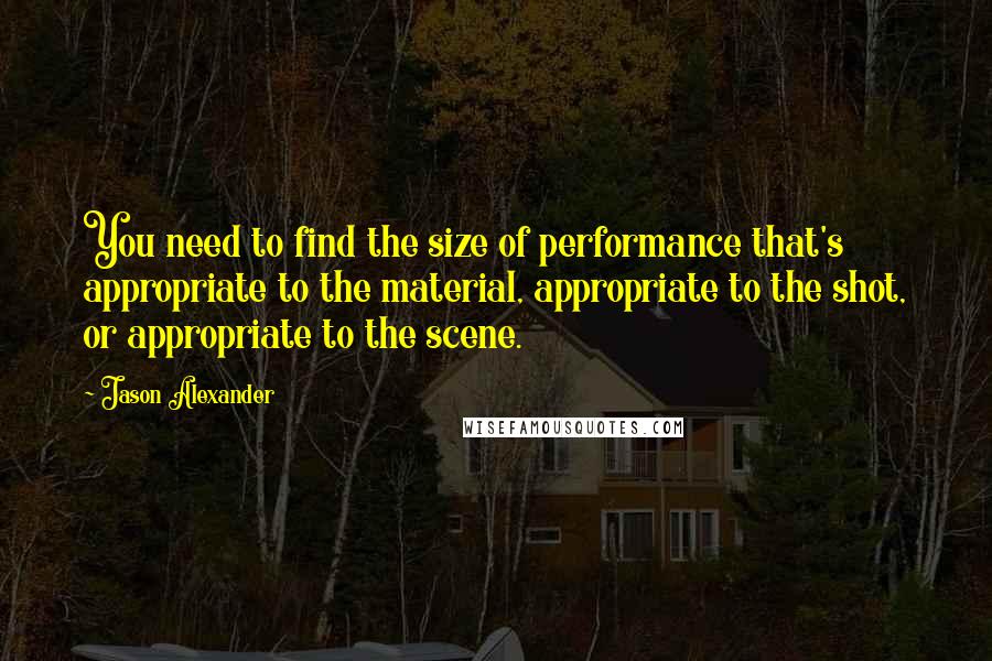 Jason Alexander Quotes: You need to find the size of performance that's appropriate to the material, appropriate to the shot, or appropriate to the scene.