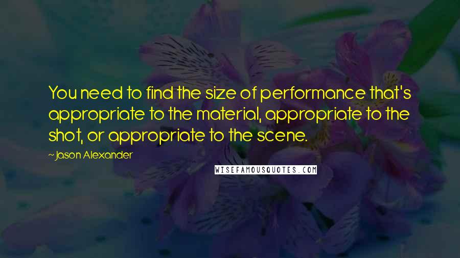 Jason Alexander Quotes: You need to find the size of performance that's appropriate to the material, appropriate to the shot, or appropriate to the scene.