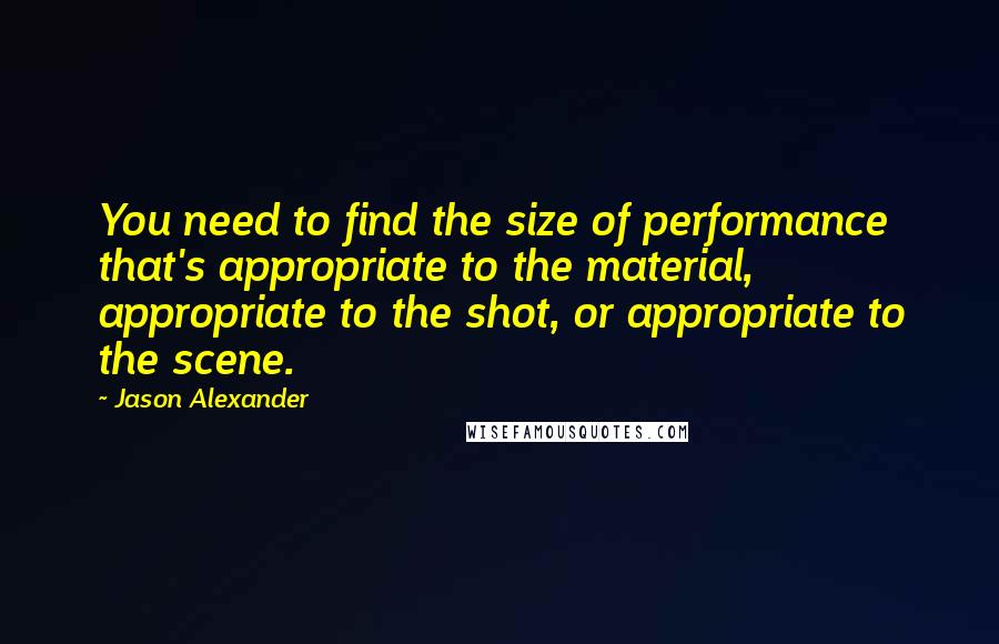 Jason Alexander Quotes: You need to find the size of performance that's appropriate to the material, appropriate to the shot, or appropriate to the scene.