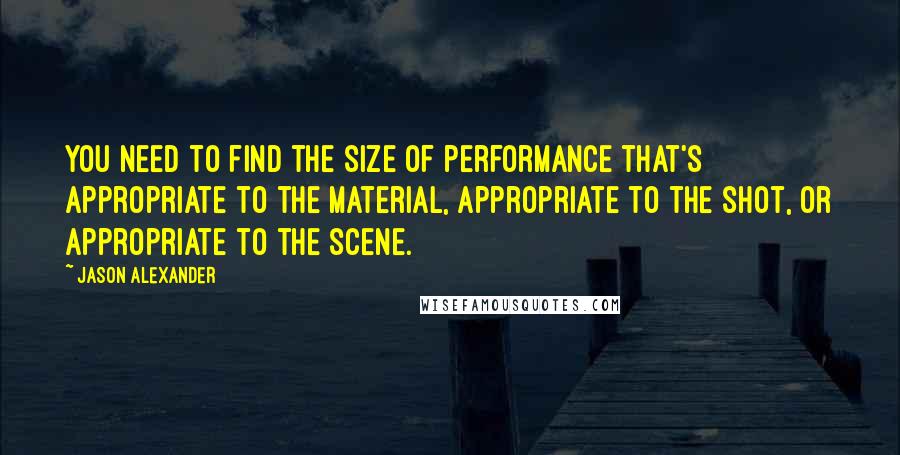 Jason Alexander Quotes: You need to find the size of performance that's appropriate to the material, appropriate to the shot, or appropriate to the scene.