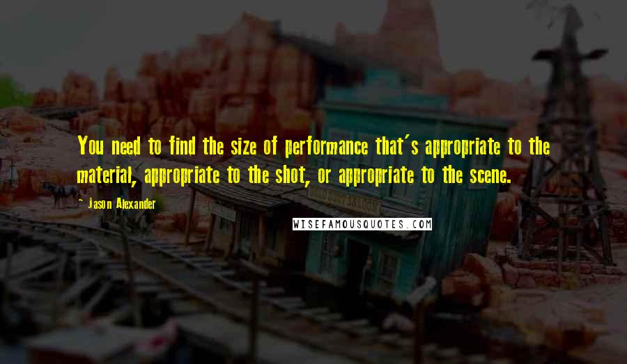 Jason Alexander Quotes: You need to find the size of performance that's appropriate to the material, appropriate to the shot, or appropriate to the scene.