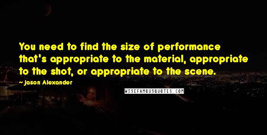 Jason Alexander Quotes: You need to find the size of performance that's appropriate to the material, appropriate to the shot, or appropriate to the scene.