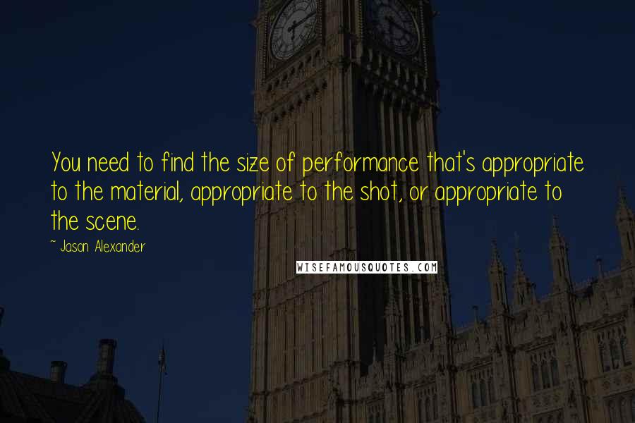 Jason Alexander Quotes: You need to find the size of performance that's appropriate to the material, appropriate to the shot, or appropriate to the scene.