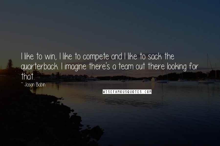 Jason Babin Quotes: I like to win, I like to compete and I like to sack the quarterback. I imagine there's a team out there looking for that.