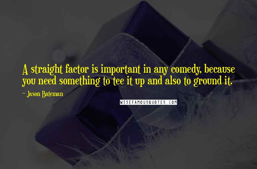 Jason Bateman Quotes: A straight factor is important in any comedy, because you need something to tee it up and also to ground it.