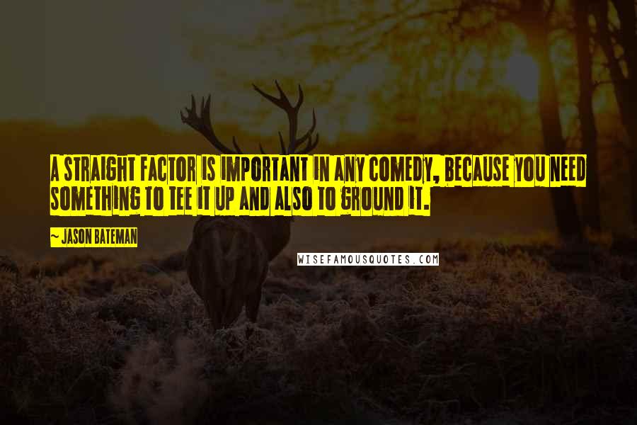 Jason Bateman Quotes: A straight factor is important in any comedy, because you need something to tee it up and also to ground it.