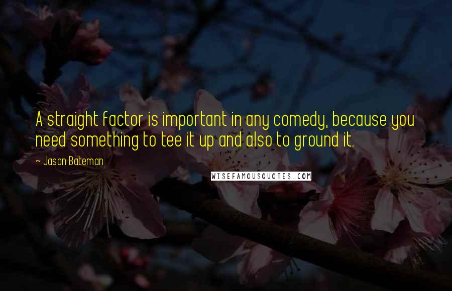 Jason Bateman Quotes: A straight factor is important in any comedy, because you need something to tee it up and also to ground it.