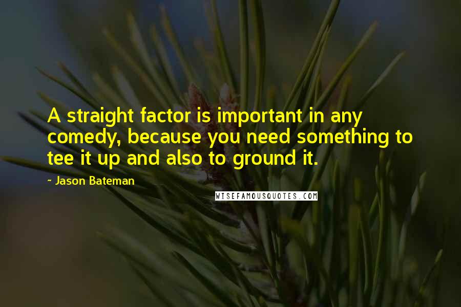 Jason Bateman Quotes: A straight factor is important in any comedy, because you need something to tee it up and also to ground it.