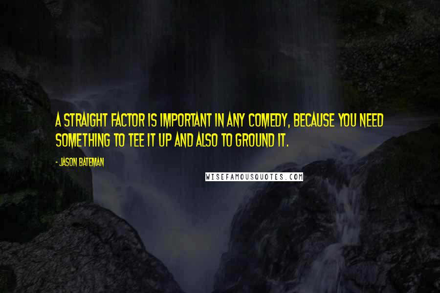 Jason Bateman Quotes: A straight factor is important in any comedy, because you need something to tee it up and also to ground it.