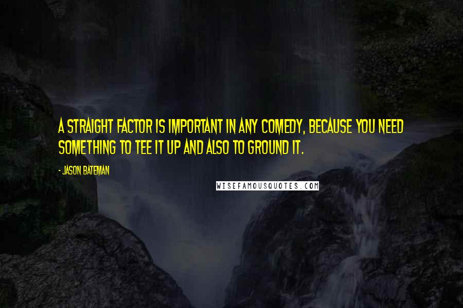 Jason Bateman Quotes: A straight factor is important in any comedy, because you need something to tee it up and also to ground it.