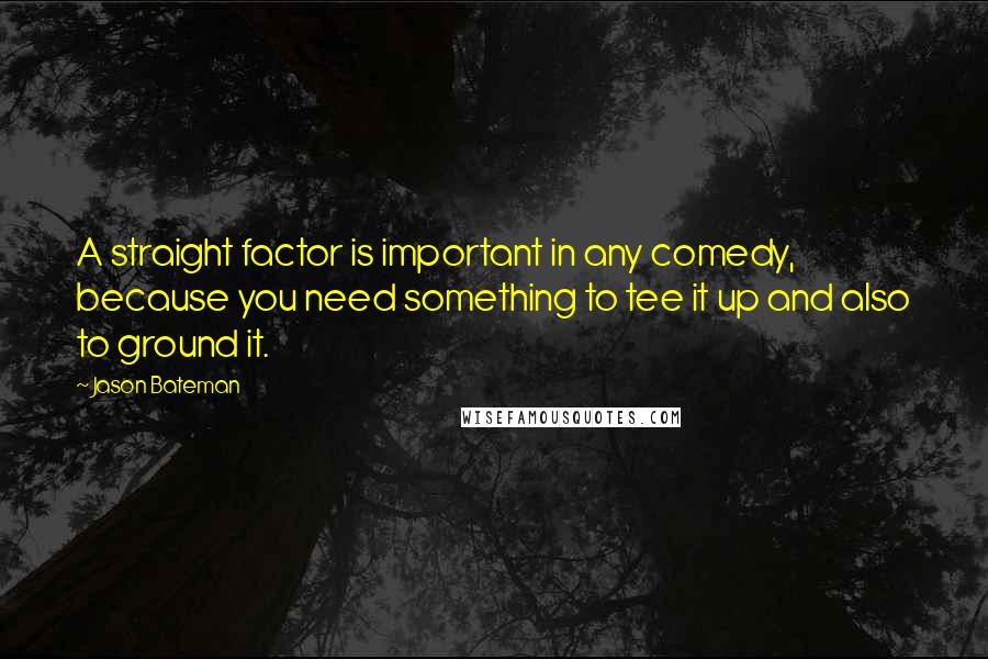 Jason Bateman Quotes: A straight factor is important in any comedy, because you need something to tee it up and also to ground it.