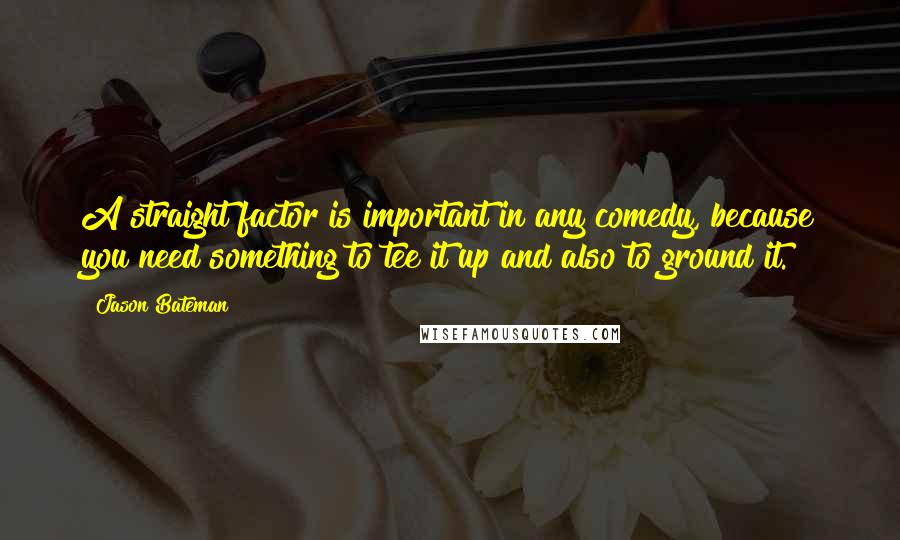 Jason Bateman Quotes: A straight factor is important in any comedy, because you need something to tee it up and also to ground it.