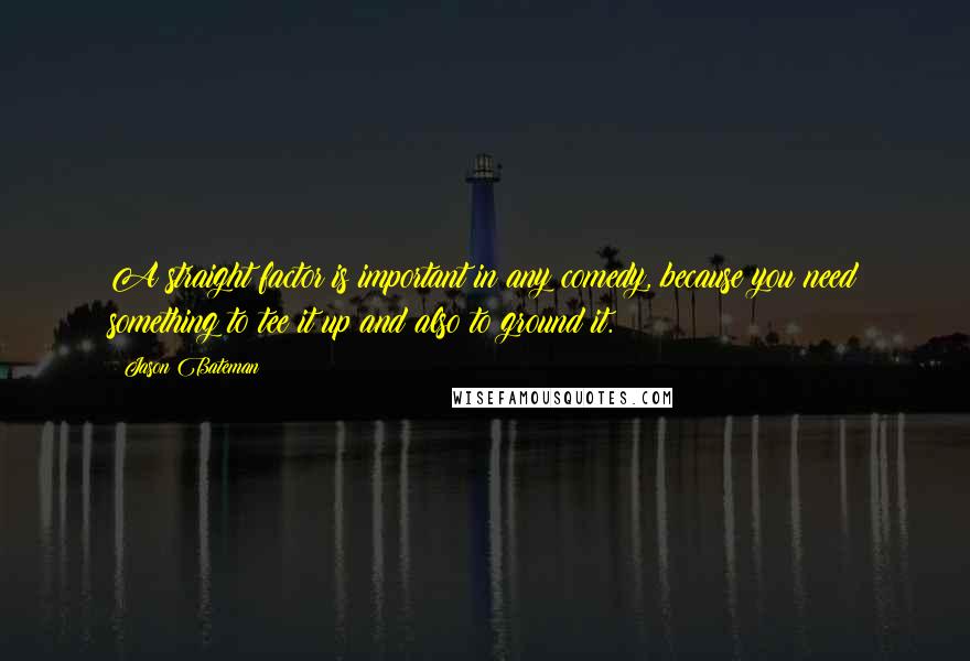 Jason Bateman Quotes: A straight factor is important in any comedy, because you need something to tee it up and also to ground it.