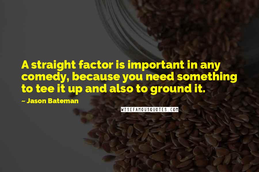 Jason Bateman Quotes: A straight factor is important in any comedy, because you need something to tee it up and also to ground it.