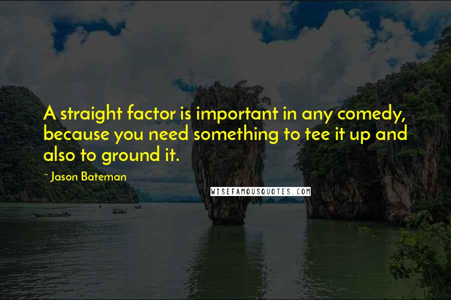 Jason Bateman Quotes: A straight factor is important in any comedy, because you need something to tee it up and also to ground it.