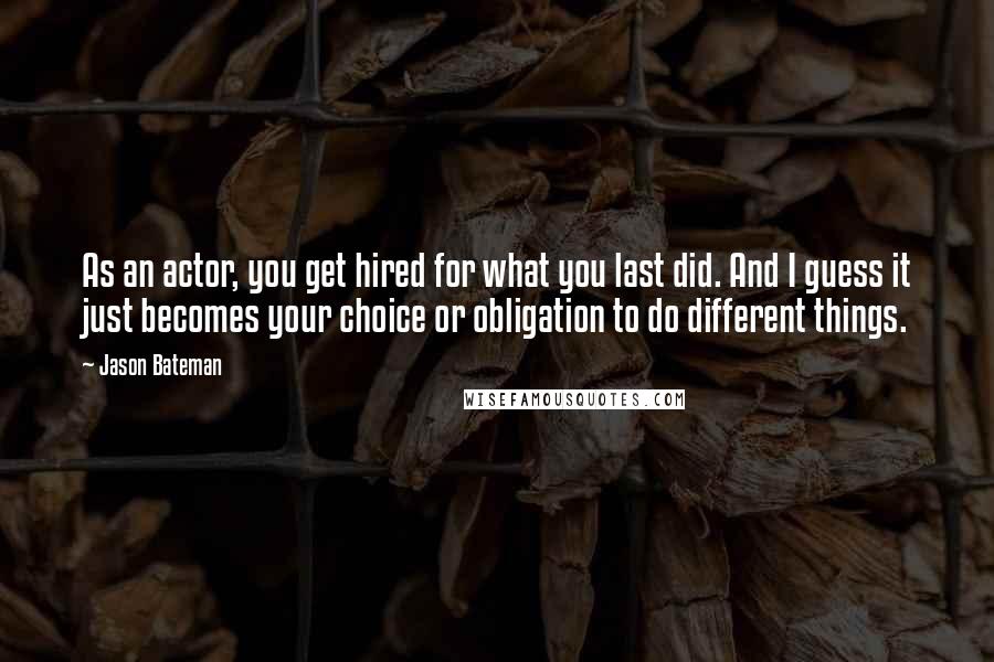 Jason Bateman Quotes: As an actor, you get hired for what you last did. And I guess it just becomes your choice or obligation to do different things.