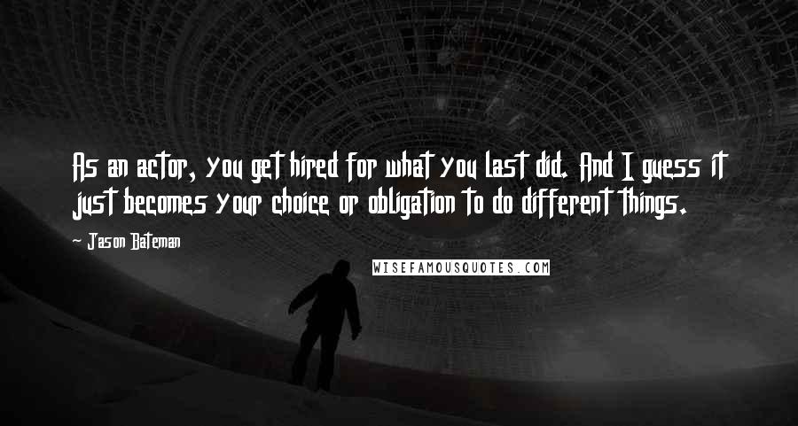 Jason Bateman Quotes: As an actor, you get hired for what you last did. And I guess it just becomes your choice or obligation to do different things.