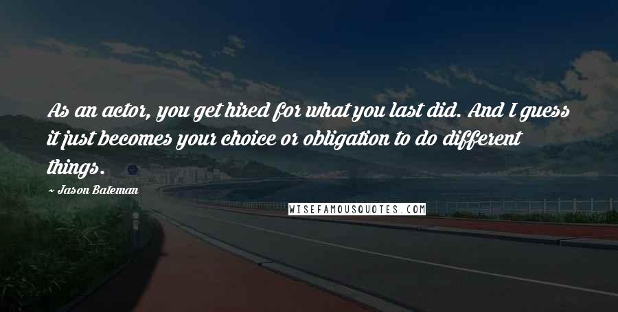 Jason Bateman Quotes: As an actor, you get hired for what you last did. And I guess it just becomes your choice or obligation to do different things.