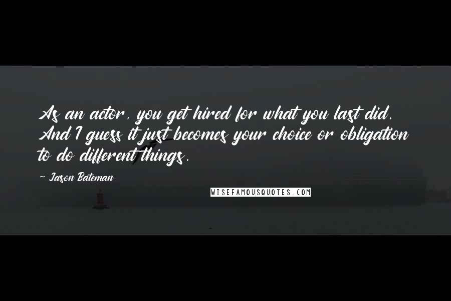 Jason Bateman Quotes: As an actor, you get hired for what you last did. And I guess it just becomes your choice or obligation to do different things.