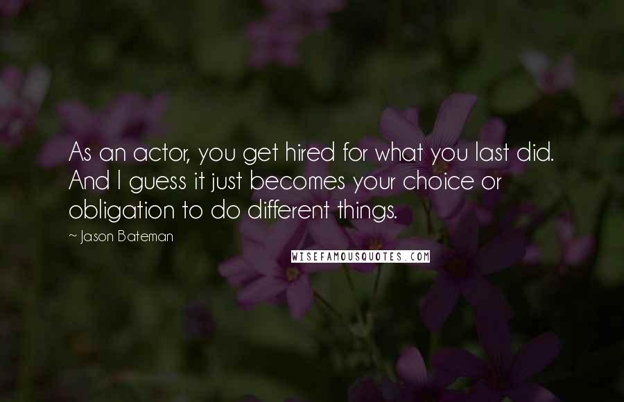 Jason Bateman Quotes: As an actor, you get hired for what you last did. And I guess it just becomes your choice or obligation to do different things.