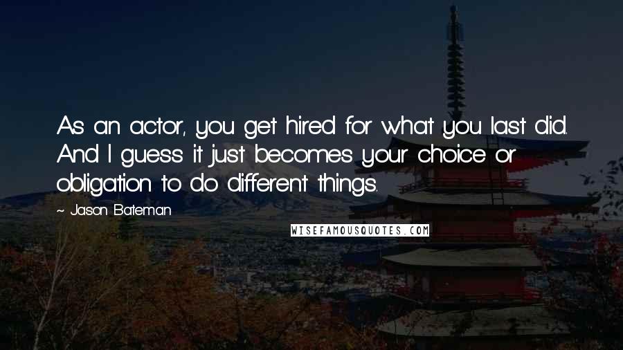 Jason Bateman Quotes: As an actor, you get hired for what you last did. And I guess it just becomes your choice or obligation to do different things.
