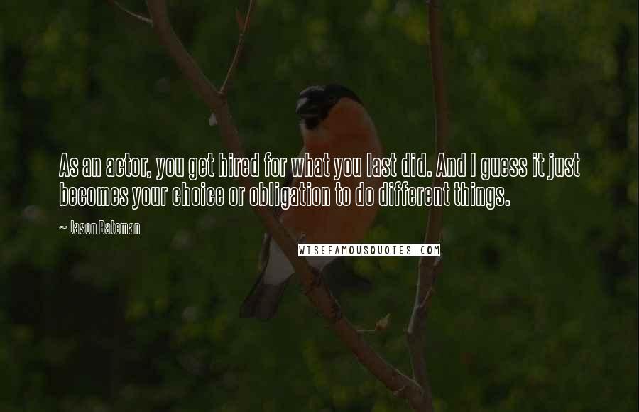 Jason Bateman Quotes: As an actor, you get hired for what you last did. And I guess it just becomes your choice or obligation to do different things.