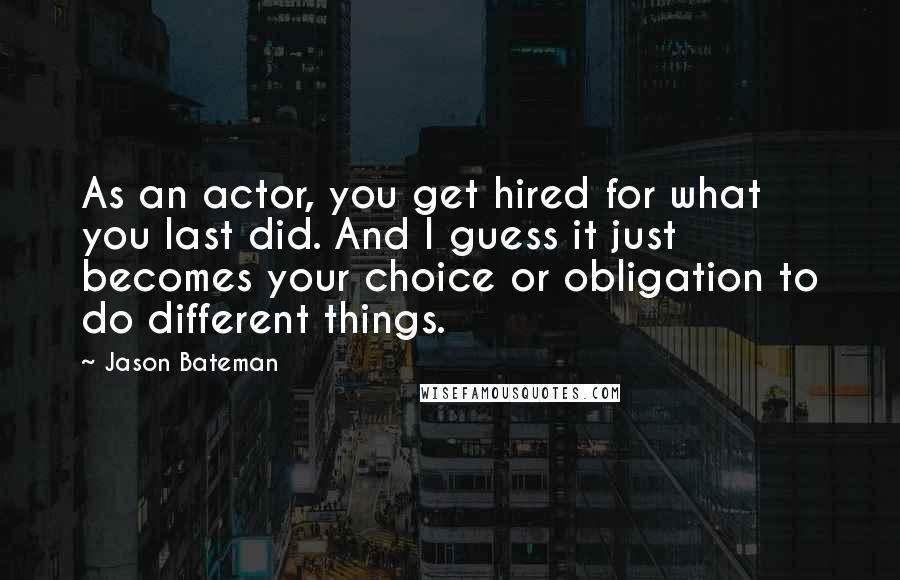 Jason Bateman Quotes: As an actor, you get hired for what you last did. And I guess it just becomes your choice or obligation to do different things.