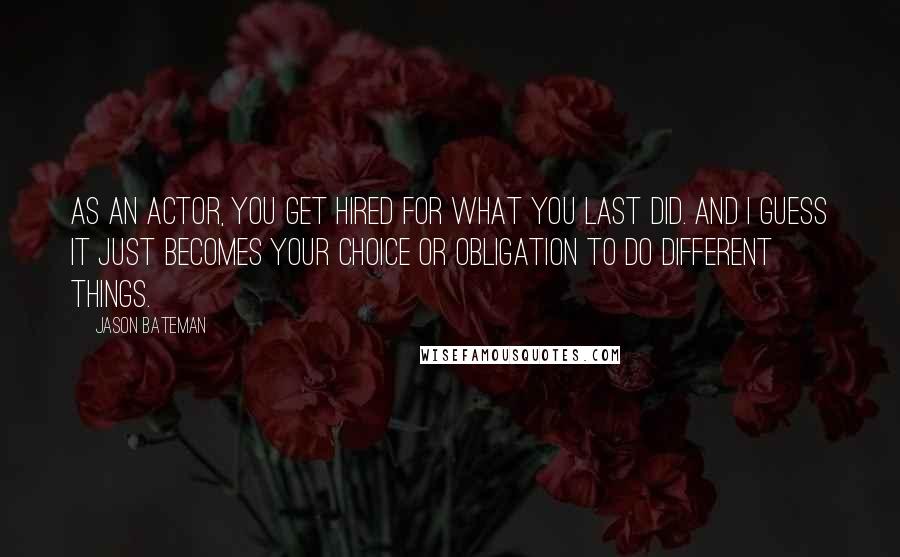 Jason Bateman Quotes: As an actor, you get hired for what you last did. And I guess it just becomes your choice or obligation to do different things.