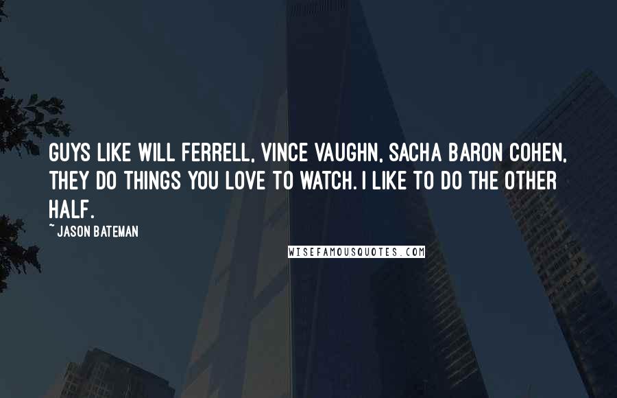 Jason Bateman Quotes: Guys like Will Ferrell, Vince Vaughn, Sacha Baron Cohen, they do things you love to watch. I like to do the other half.